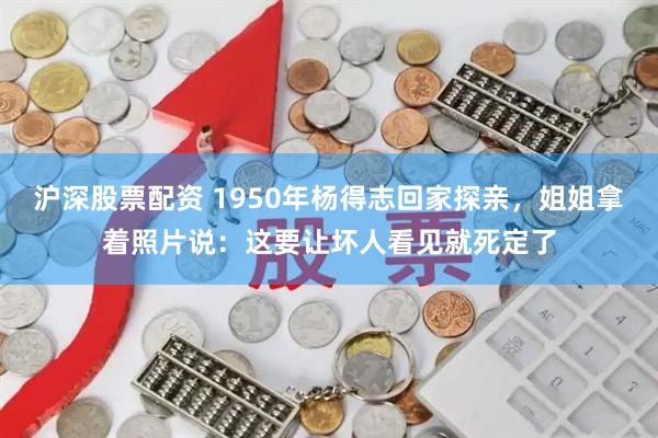 沪深股票配资 1950年杨得志回家探亲，姐姐拿着照片说：这要让坏人看见就死定了