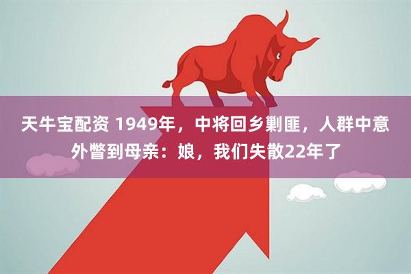 天牛宝配资 1949年，中将回乡剿匪，人群中意外瞥到母亲：娘，我们失散22年了