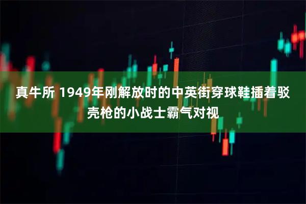 真牛所 1949年刚解放时的中英街穿球鞋插着驳壳枪的小战士霸气对视