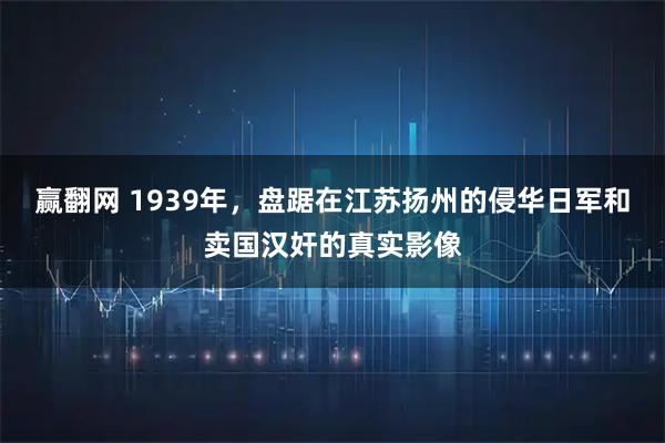 赢翻网 1939年，盘踞在江苏扬州的侵华日军和卖国汉奸的真实影像