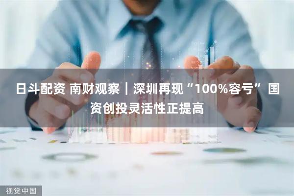 日斗配资 南财观察｜深圳再现“100%容亏” 国资创投灵活性正提高