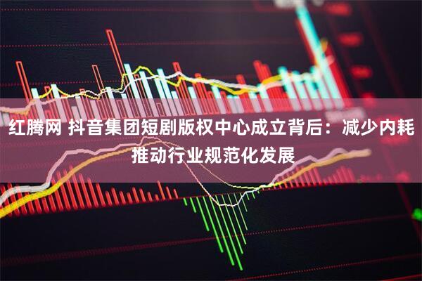 红腾网 抖音集团短剧版权中心成立背后：减少内耗 推动行业规范化发展