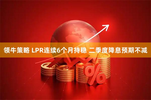 领牛策略 LPR连续6个月持稳 二季度降息预期不减