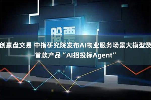 创赢盘交易 中指研究院发布AI物业服务场景大模型及首款产品“AI招投标Agent”