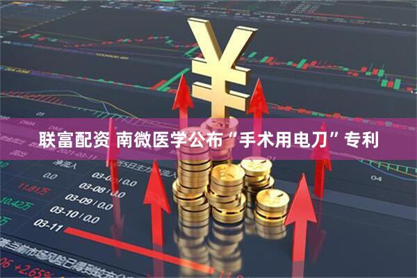 联富配资 南微医学公布“手术用电刀”专利