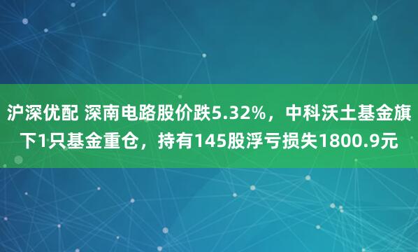 沪深优配 深南电路股价跌5.32%，中科沃土基金旗下1只基金重仓，持有145股浮亏损失1800.9元