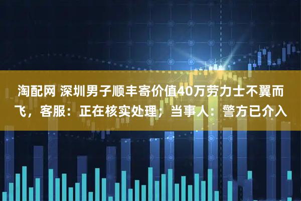 淘配网 深圳男子顺丰寄价值40万劳力士不翼而飞,客服:正在核实处理;当事人:警方已介入