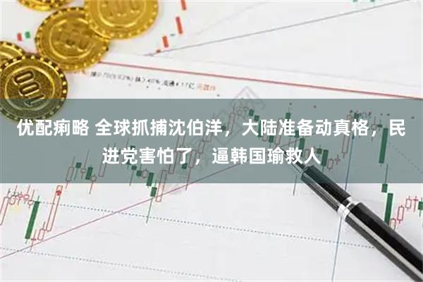 优配痢略 全球抓捕沈伯洋,大陆准备动真格,民进党害怕了,逼韩国瑜救人