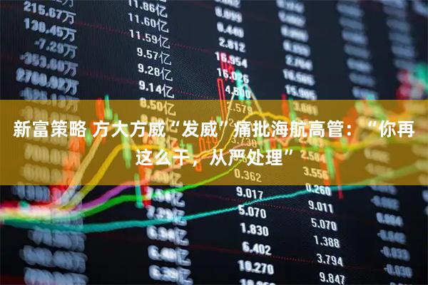 新富策略 方大方威“发威”痛批海航高管：“你再这么干，从严处理”