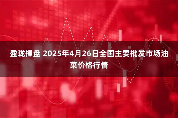 盈珑操盘 2025年4月26日全国主要批发市场油菜价格行情