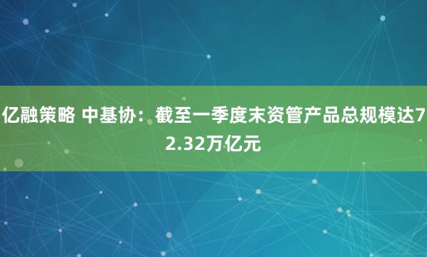 亿融策略 中基协:截至一季度末资管产品总规模达72.32万亿元