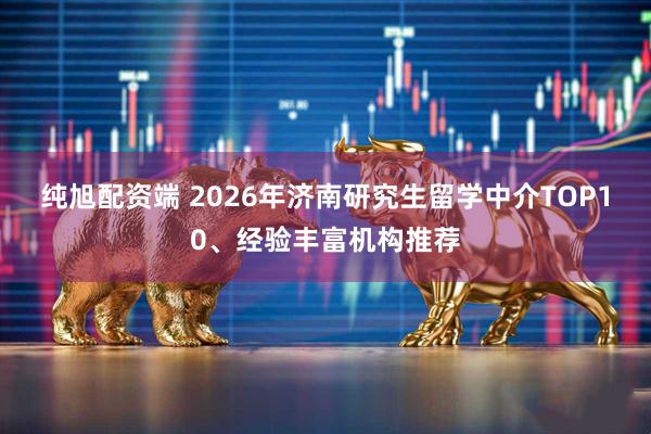 纯旭配资端 2026年济南研究生留学中介TOP10、经验丰富机构推荐