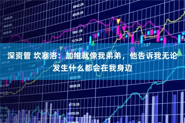 深资管 坎塞洛：加维就像我弟弟，他告诉我无论发生什么都会在我身边