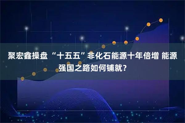 聚宏鑫操盘 “十五五”非化石能源十年倍增 能源强国之路如何铺就？