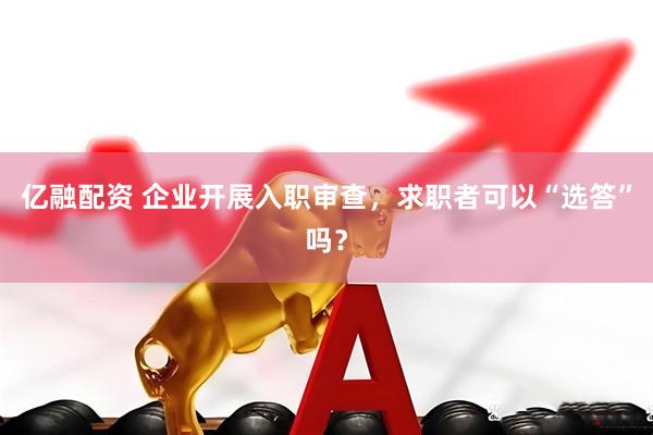 亿融配资 企业开展入职审查，求职者可以“选答”吗？