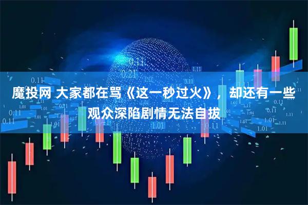 魔投网 大家都在骂《这一秒过火》，却还有一些观众深陷剧情无法自拔